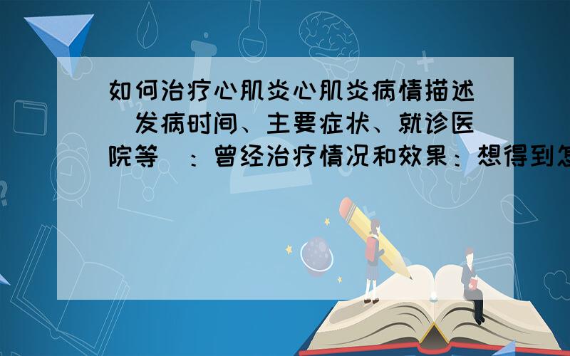 如何治疗心肌炎心肌炎病情描述（发病时间、主要症状、就诊医院等）：曾经治疗情况和效果：想得到怎样的帮助：