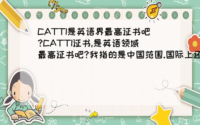 CATTI是英语界最高证书吧?CATTI证书,是英语领域最高证书吧?我指的是中国范围.国际上还有什么英语方面的最高等级证书吗?