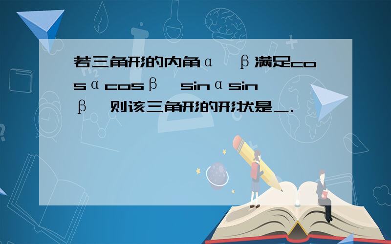 若三角形的内角α,β满足cosαcosβ＞sinαsinβ,则该三角形的形状是＿.