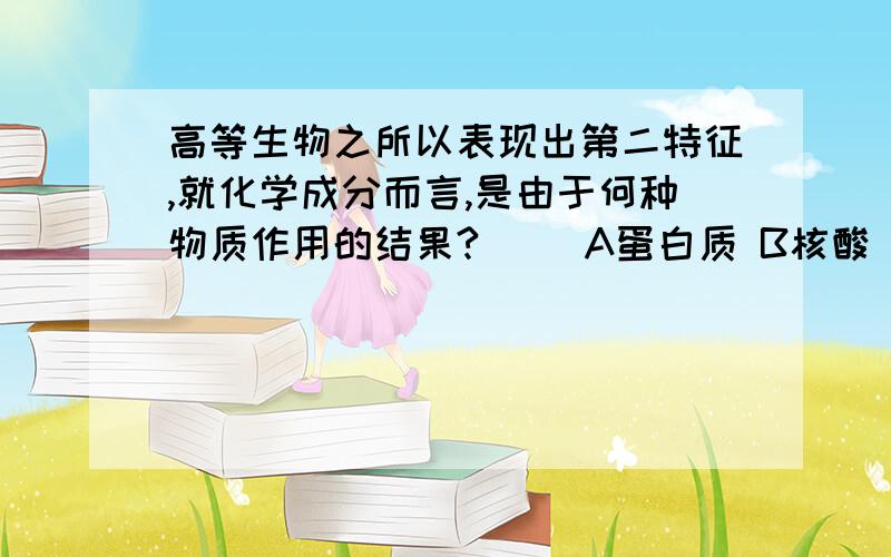 高等生物之所以表现出第二特征,就化学成分而言,是由于何种物质作用的结果?（） A蛋白质 B核酸 C糖类 D脂质