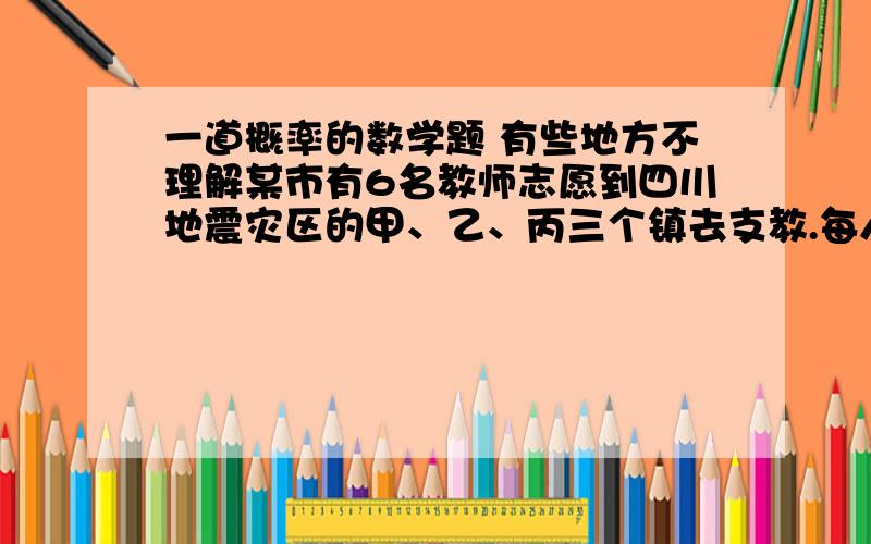 一道概率的数学题 有些地方不理解某市有6名教师志愿到四川地震灾区的甲、乙、丙三个镇去支教.每人只能去一个镇,则恰好其中一个镇去4名,另两镇各一名的概率为（）