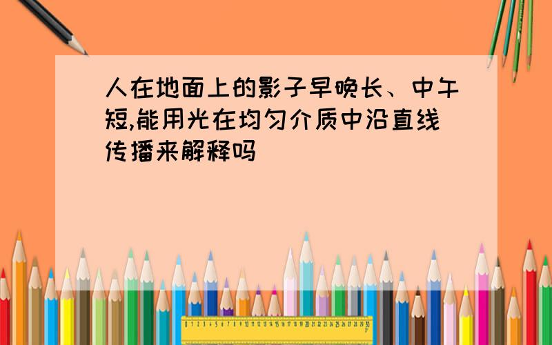 人在地面上的影子早晚长、中午短,能用光在均匀介质中沿直线传播来解释吗