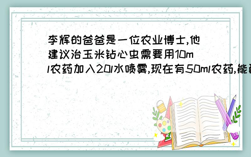 李辉的爸爸是一位农业博士,他建议治玉米钻心虫需要用10ml农药加入20l水喷雾,现在有50ml农药,能配制多少升药液?用比例方程