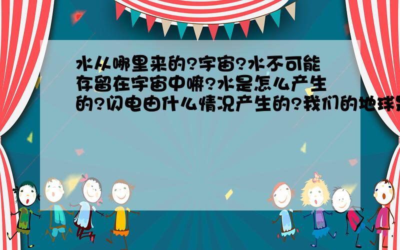 水从哪里来的?宇宙?水不可能存留在宇宙中嘛?水是怎么产生的?闪电由什么情况产生的?我们的地球是怎么诞生的?地球的成份是不是全部是土?地球是实心的不?地球存在生命不?地震是什么情况