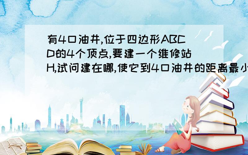 有4口油井,位于四边形ABCD的4个顶点,要建一个维修站H,试问建在哪,使它到4口油井的距离最小说明理由