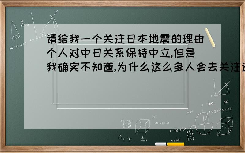 请给我一个关注日本地震的理由个人对中日关系保持中立,但是我确实不知道,为什么这么多人会去关注这次日本地震,包括中央电视台,也是第一次如此长篇幅的去报道关于国外,关注日本的事