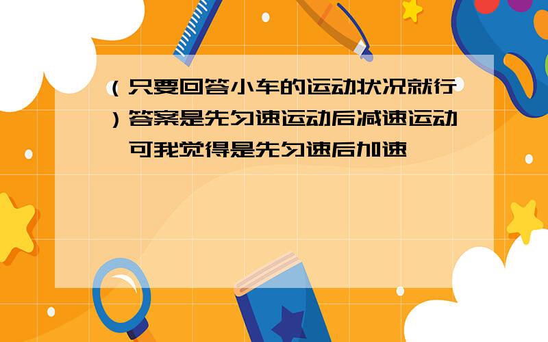 （只要回答小车的运动状况就行）答案是先匀速运动后减速运动,可我觉得是先匀速后加速