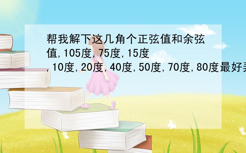 帮我解下这几角个正弦值和余弦值,105度,75度,15度,10度,20度,40度,50度,70度,80度最好弄张正弦值和余弦值表,请大家尽力,