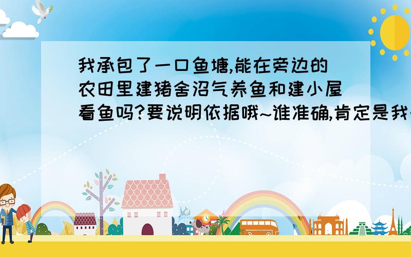 我承包了一口鱼塘,能在旁边的农田里建猪舍沼气养鱼和建小屋看鱼吗?要说明依据哦~谁准确,肯定是我的承包田啦~在农田上建猪舍、沼气、小屋符合政策吗？