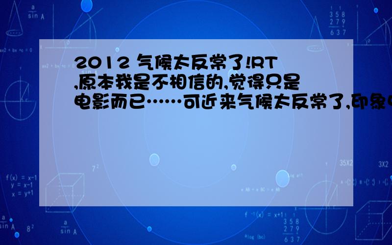 2012 气候太反常了!RT,原本我是不相信的,觉得只是电影而已……可近来气候太反常了,印象中就没出现过这样,都快六月份了,不穿外套都有冷的感觉……而且地震频发也让人担忧,妈的,真是人心