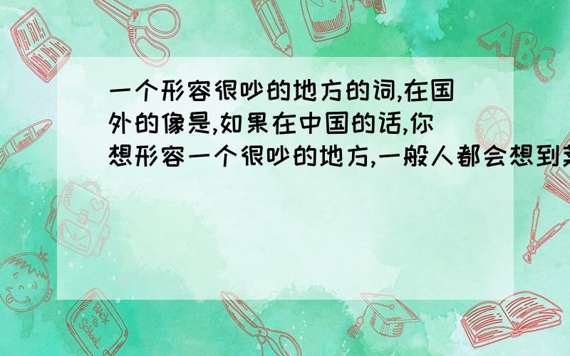 一个形容很吵的地方的词,在国外的像是,如果在中国的话,你想形容一个很吵的地方,一般人都会想到菜市场或者是超市,因为真的很吵.但是在国外,超市都好安静的说,那,在国外那些地方很吵呢?