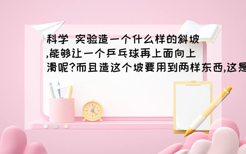 科学 实验造一个什么样的斜坡,能够让一个乒乓球再上面向上滑呢?而且造这个坡要用到两样东西,这是什么啊?只能有一个斜坡啊,不是U型坡!并且不能给乒乓球外力作用!