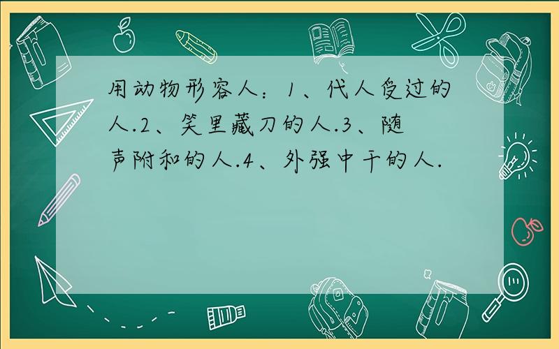 用动物形容人：1、代人受过的人.2、笑里藏刀的人.3、随声附和的人.4、外强中干的人.