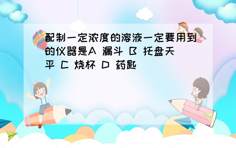 配制一定浓度的溶液一定要用到的仪器是A 漏斗 B 托盘天平 C 烧杯 D 药匙