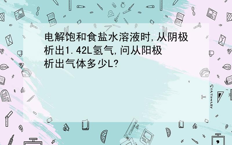 电解饱和食盐水溶液时,从阴极析出1.42L氢气,问从阳极析出气体多少L?