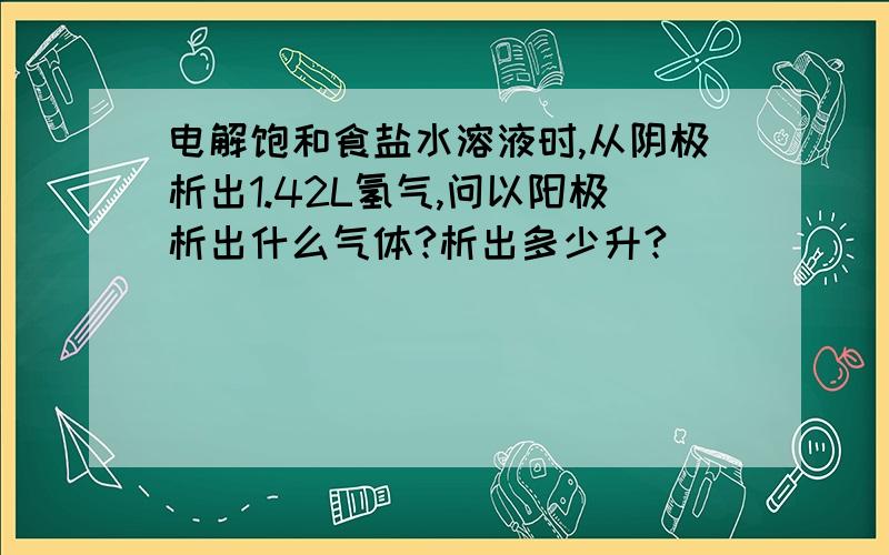 电解饱和食盐水溶液时,从阴极析出1.42L氢气,问以阳极析出什么气体?析出多少升?