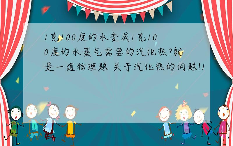 1克100度的水变成1克100度的水蒸气需要的汽化热?就是一道物理题 关于汽化热的问题!1