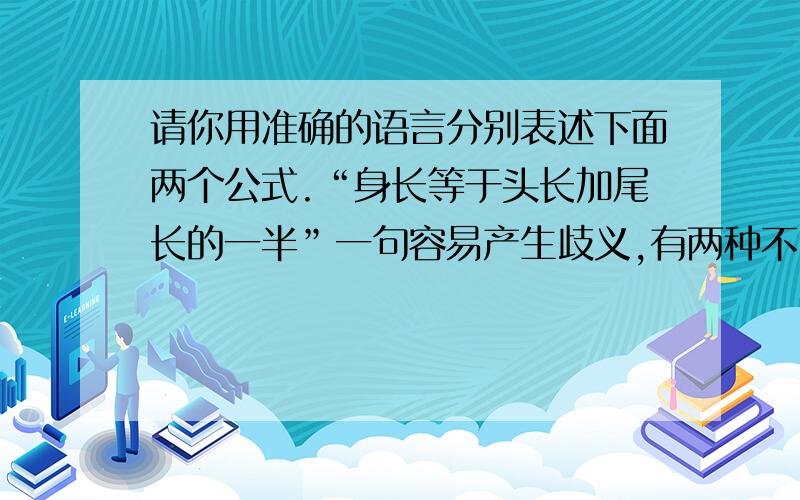 请你用准确的语言分别表述下面两个公式.“身长等于头长加尾长的一半”一句容易产生歧义,有两种不同的理解,用公式表示为：A.身长=头长+1/2尾长 B.身长=1/2（头长+尾长）A.宜表述为：B.宜表