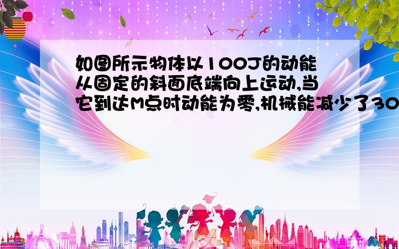 如图所示物体以100J的动能从固定的斜面底端向上运动,当它到达M点时动能为零,机械能减少了30J,然后物体又沿斜面返回底端,则物体到达底端时的动能为_____