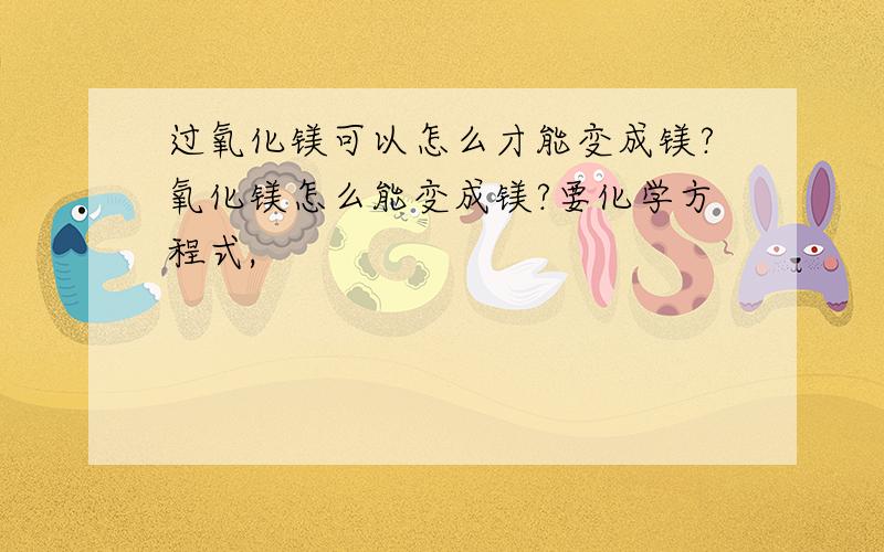 过氧化镁可以怎么才能变成镁?氧化镁怎么能变成镁?要化学方程式,