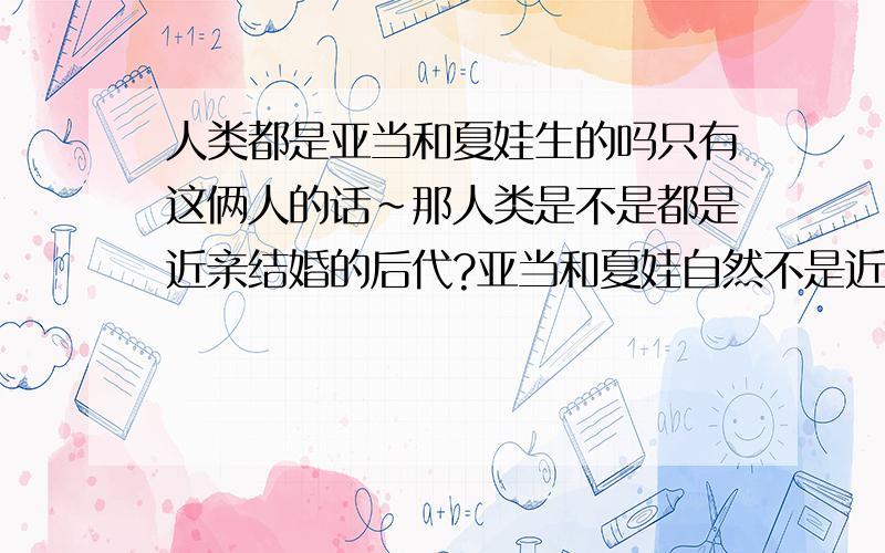 人类都是亚当和夏娃生的吗只有这俩人的话~那人类是不是都是近亲结婚的后代?亚当和夏娃自然不是近亲，但他们的子女就是近亲了吧！又没有其他人了，要繁衍后代只有兄妹、姐弟之间继