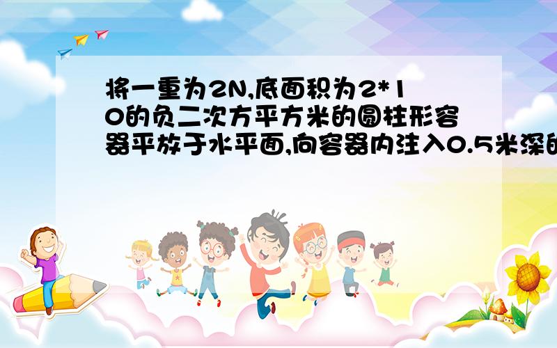 将一重为2N,底面积为2*10的负二次方平方米的圆柱形容器平放于水平面,向容器内注入0.5米深的水,求：（1）水对容器底部的压力F水= (2)容器对桌面压强P容=?(3)若向容器内轻放入一个体积为5*0.00