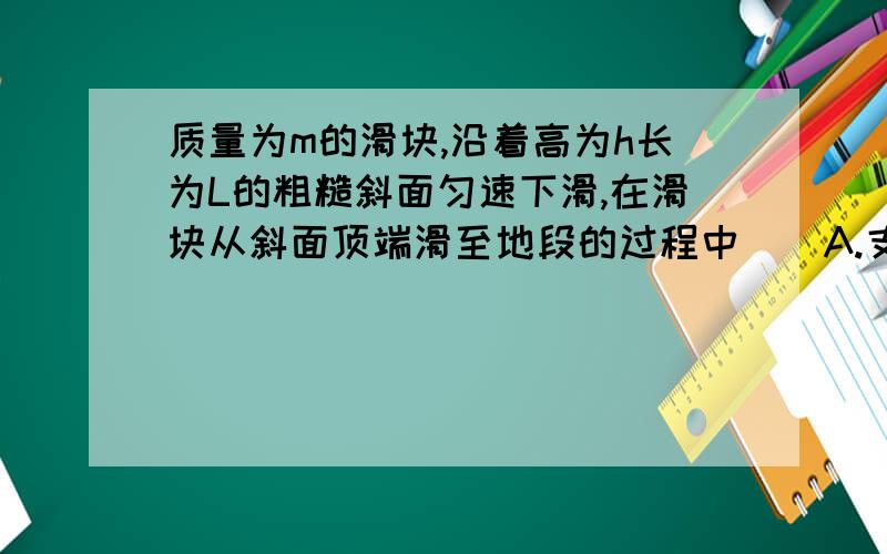 质量为m的滑块,沿着高为h长为L的粗糙斜面匀速下滑,在滑块从斜面顶端滑至地段的过程中（）A.支持力对滑块做的功为mghB.重力对滑块做的功为mghC.滑块克服摩擦力做的功是-mghD.合外力对物体