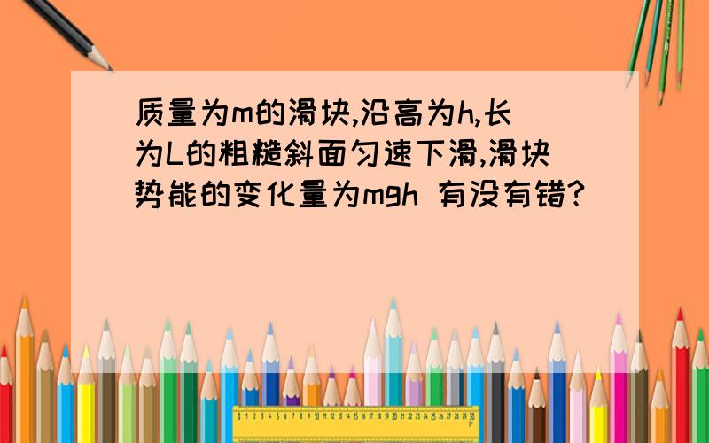 质量为m的滑块,沿高为h,长为L的粗糙斜面匀速下滑,滑块势能的变化量为mgh 有没有错?