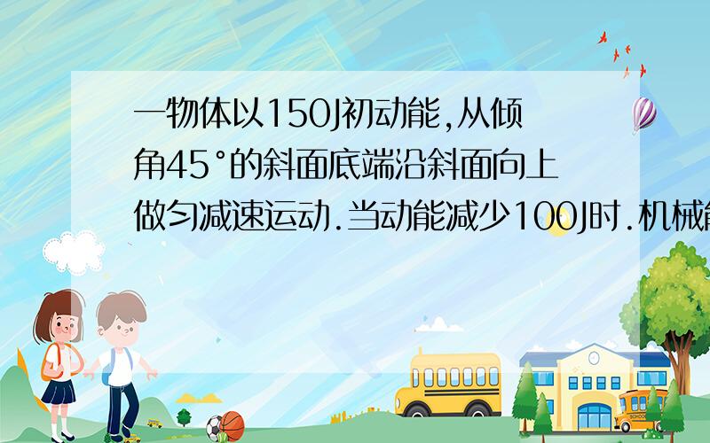 一物体以150J初动能,从倾角45°的斜面底端沿斜面向上做匀减速运动.当动能减少100J时.机械能损失20J.物体上升到最高位时,它重力势能增加多少焦耳?物体与斜面间的动摩擦因数为多少?