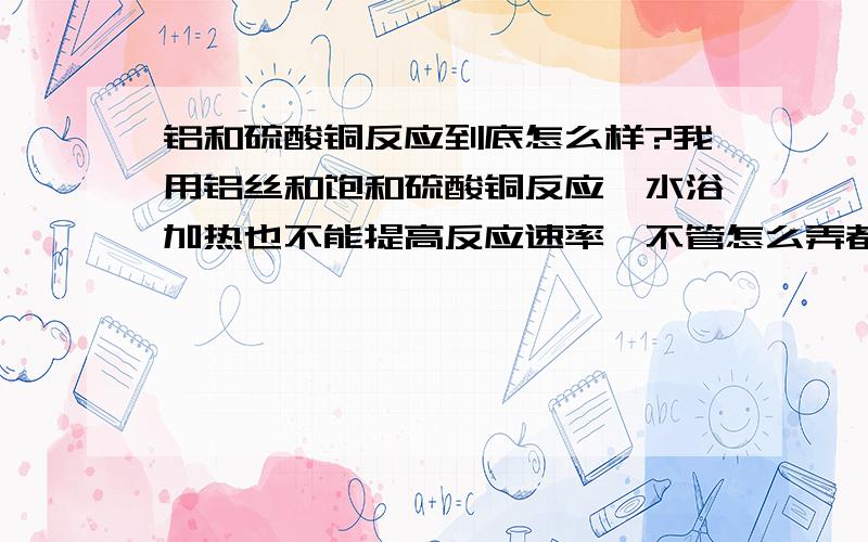 铝和硫酸铜反应到底怎么样?我用铝丝和饱和硫酸铜反应,水浴加热也不能提高反应速率,不管怎么弄都达不到网上说的那种效果,什么冒气泡铝溶解……反正我是没搞成过,加了一点氢氧化钠速