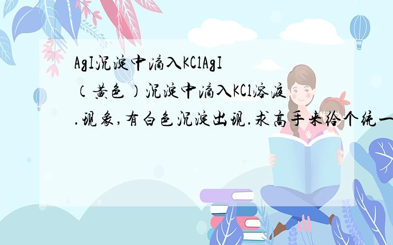 AgI沉淀中滴入KClAgI（黄色）沉淀中滴入KCl溶液.现象,有白色沉淀出现.求高手来给个统一的说法。