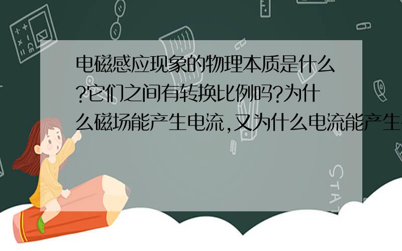 电磁感应现象的物理本质是什么?它们之间有转换比例吗?为什么磁场能产生电流,又为什么电流能产生磁场?具体来说它们之间有没有什么数学关系?就是多大的磁场能产生多大的电流,多大的电