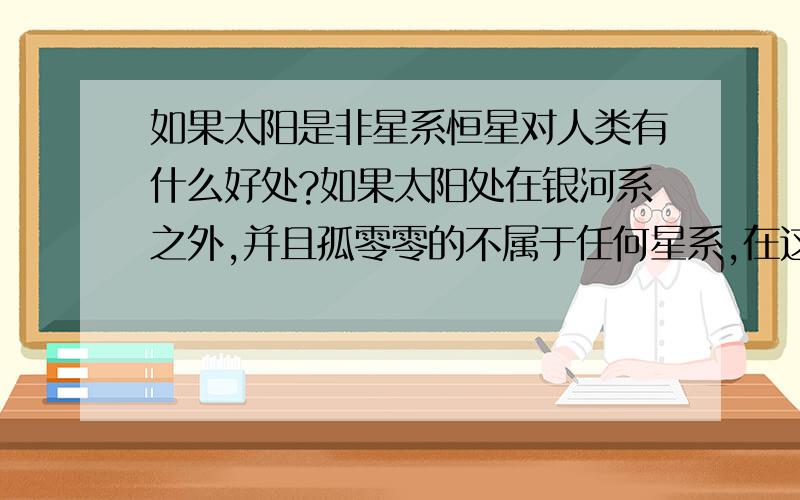 如果太阳是非星系恒星对人类有什么好处?如果太阳处在银河系之外,并且孤零零的不属于任何星系,在这样情况下对人类有什么好处?甚至如果太阳系只有太阳和地球两个星球对人类有什么好处