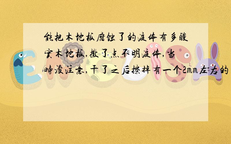 能把木地板腐蚀了的液体有多酸实木地板,撒了点不明液体,当时没注意,干了之后擦掉有一个2mm左右的凹陷,形状与污渍相符.请问这种液体酸性有多大（可能问题意思不太清楚,就是属于神马轻