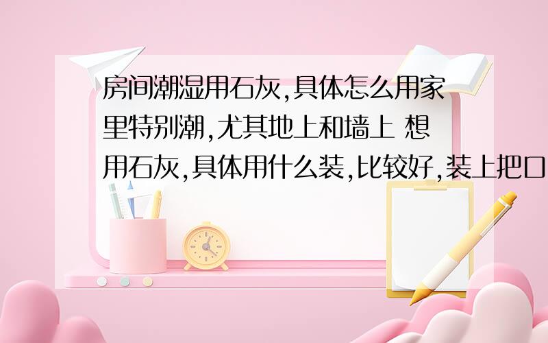 房间潮湿用石灰,具体怎么用家里特别潮,尤其地上和墙上 想用石灰,具体用什么装,比较好,装上把口扎住,再扎几个孔,还是不扎口?