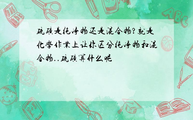 硫磺是纯净物还是混合物?就是化学作业上让你区分纯净物和混合物..硫磺算什么呢