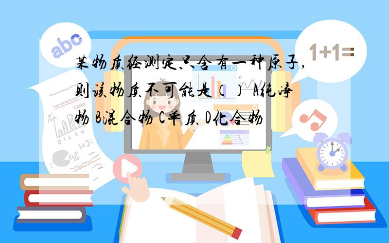 某物质经测定只含有一种原子,则该物质不可能是（） A纯净物 B混合物 C单质 D化合物