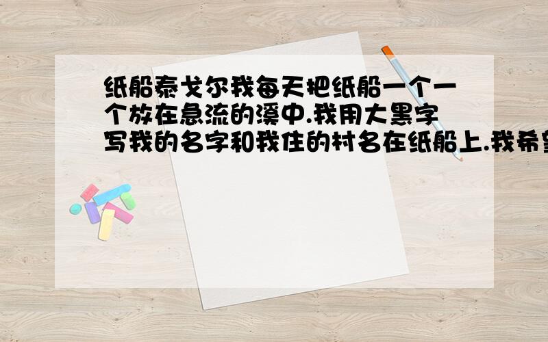 纸船泰戈尔我每天把纸船一个一个放在急流的溪中.我用大黑字写我的名字和我住的村名在纸船上.我希望住在异地的人会得到这纸船,知道我是谁.我把园中长的秀利花载在我的小船上,希望这