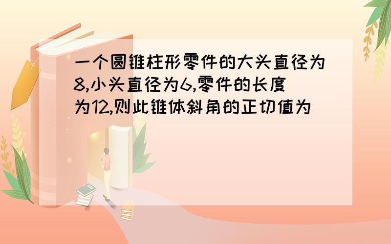 一个圆锥柱形零件的大头直径为8,小头直径为6,零件的长度为12,则此锥体斜角的正切值为______