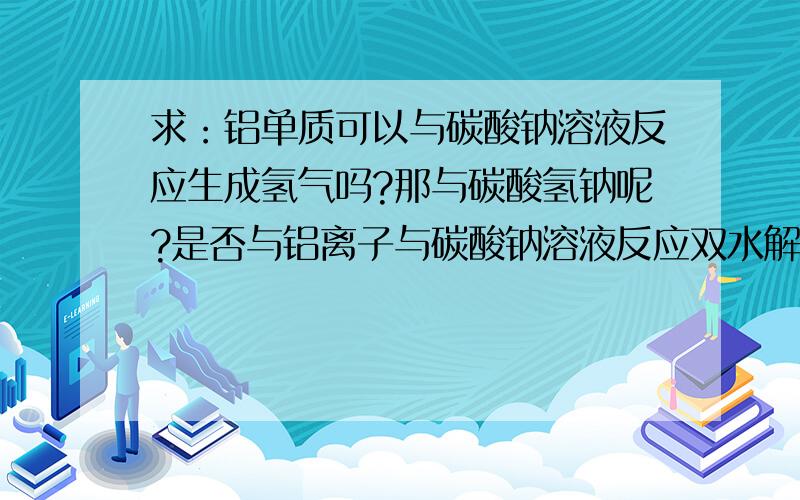 求：铝单质可以与碳酸钠溶液反应生成氢气吗?那与碳酸氢钠呢?是否与铝离子与碳酸钠溶液反应双水解一样?