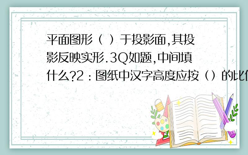 平面图形（ ）于投影面,其投影反映实形.3Q如题,中间填什么?2：图纸中汉字高度应按（）的比值递增?3：标高符号三角形的尖端不能向（）指 4：图纸中可以根据需要不设的项目是（） 判断：