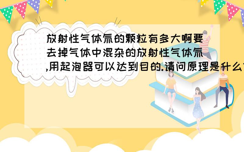 放射性气体氚的颗粒有多大啊要去掉气体中混杂的放射性气体氚,用起泡器可以达到目的.请问原理是什么?氚的颗粒有多大?