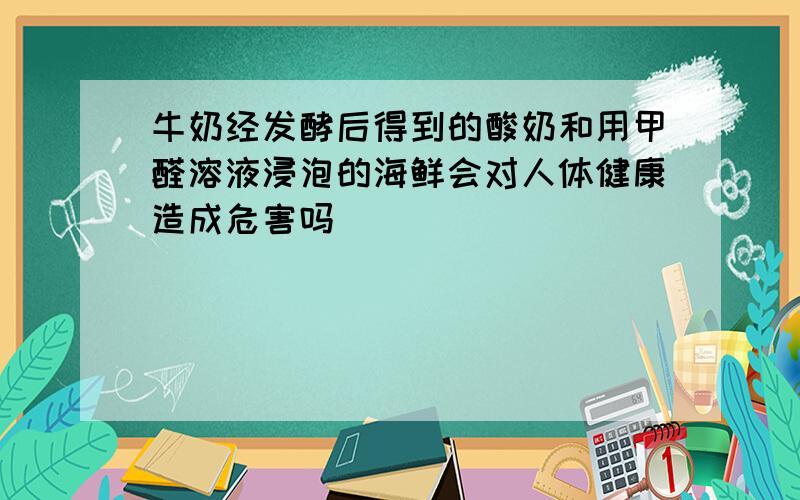 牛奶经发酵后得到的酸奶和用甲醛溶液浸泡的海鲜会对人体健康造成危害吗