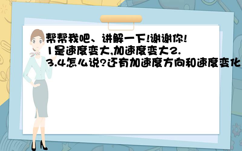 帮帮我吧、讲解一下!谢谢你!1是速度变大,加速度变大2.3.4怎么说?还有加速度方向和速度变化量方向一样吗?为什么?加速度方向和速度变化量方向一样吗？？为什么？？