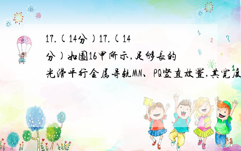 17.(14分)17.(14分)如图16甲所示,足够长的光滑平行金属导轨MN、PQ竖直放置,其宽度L＝1 m,17.(14分)如图16甲所示,足够长的光滑平行金属导轨MN、PQ竖直放置,其宽度L＝1 m,一匀强磁场垂直穿过导轨平