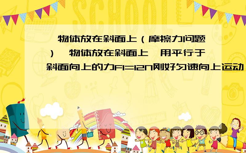 一物体放在斜面上（摩擦力问题）一物体放在斜面上,用平行于斜面向上的力F1=12N刚好匀速向上运动,用平行于斜面向下的力F2=2N刚好匀速向上运动,则所受摩擦力为多少?