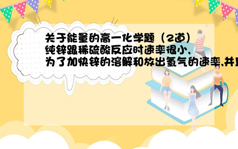 关于能量的高一化学题（2道）纯锌跟稀硫酸反应时速率很小,为了加快锌的溶解和放出氢气的速率,并且使产生氢气的量不变,当稀硫酸过量时,可向其中加少量（ ）A.镁条 B.硫酸铜溶液 C.硫化