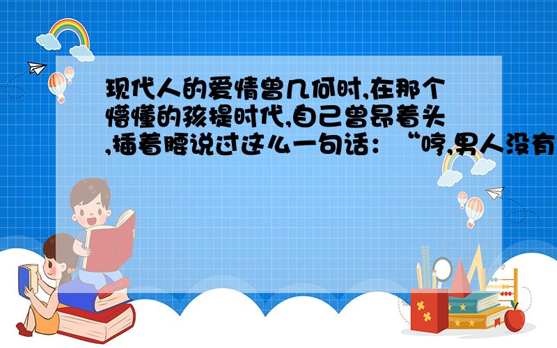 现代人的爱情曾几何时,在那个懵懂的孩提时代,自己曾昂着头,插着腰说过这么一句话：“哼,男人没有一个好东西,我是不会嫁人的!”就因为这句话我一直解不开我心中的阴霾.我不敢去亵渎爱