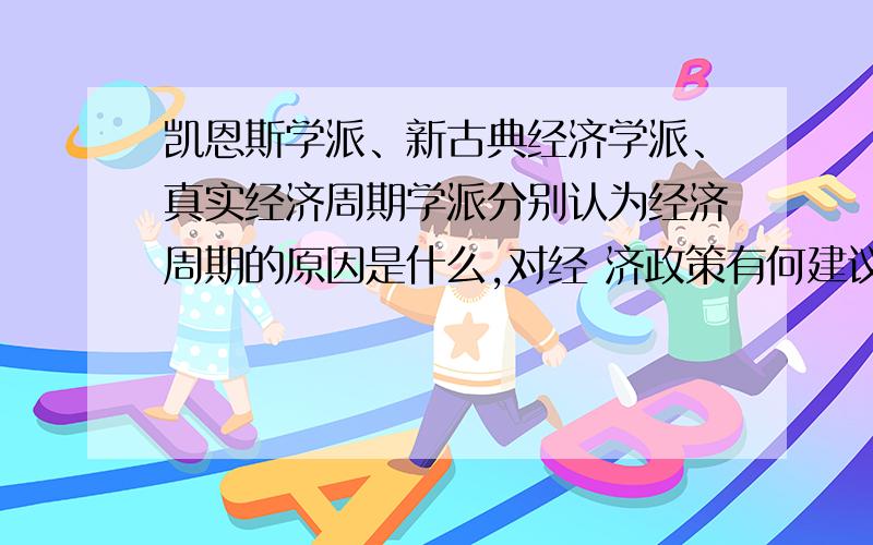 凯恩斯学派、新古典经济学派、真实经济周期学派分别认为经济周期的原因是什么,对经 济政策有何建议