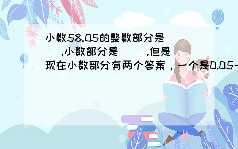 小数58.05的整数部分是( ),小数部分是( ).但是现在小数部分有两个答案，一个是0.05一个是05，出现了很大的争议，希望给出明确的答案。